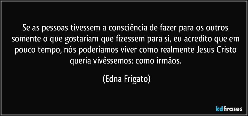 Se as pessoas tivessem a consciência de fazer para os outros somente o que gostariam que fizessem para si, eu acredito que em pouco tempo, nós poderíamos viver como realmente Jesus Cristo queria vivêssemos: como irmãos. (Edna Frigato)