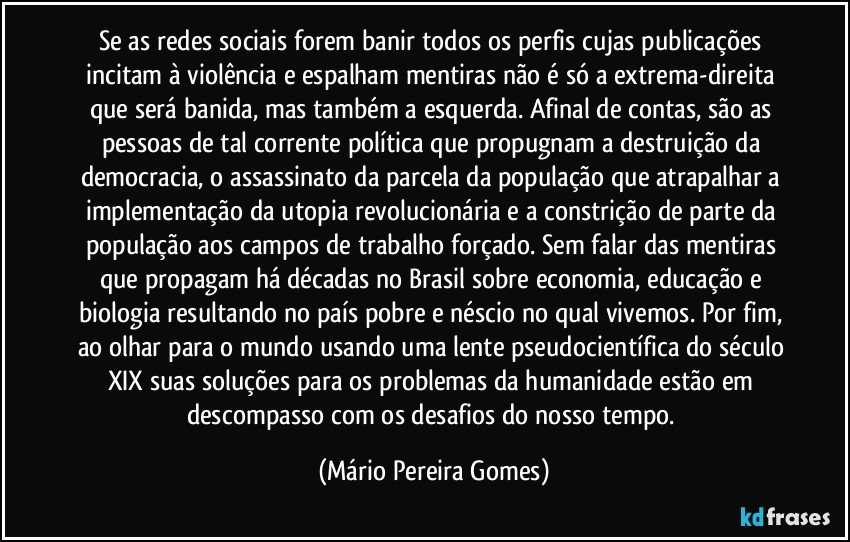 Se as redes sociais forem banir todos os perfis cujas publicações incitam à violência e espalham mentiras não é só a extrema-direita que será banida, mas também a esquerda. Afinal de contas, são as pessoas de tal corrente política que propugnam a destruição da democracia, o assassinato da parcela da população que atrapalhar a implementação da utopia revolucionária e a constrição de parte da população aos campos de trabalho forçado. Sem falar das mentiras que propagam há décadas no Brasil sobre economia, educação e biologia resultando no país pobre e néscio no qual vivemos. Por fim, ao olhar para o mundo usando uma lente pseudocientífica do século XIX suas soluções para os problemas da humanidade estão em descompasso com os desafios do nosso tempo. (Mário Pereira Gomes)