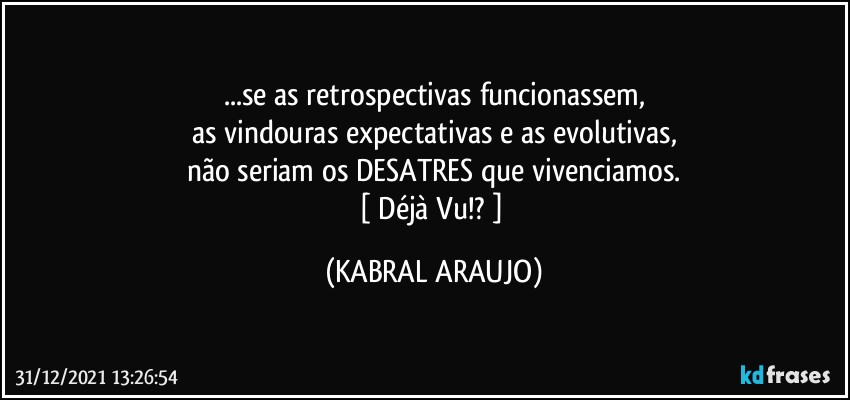 ...se as retrospectivas funcionassem,
as vindouras expectativas e as evolutivas,
não seriam os DESATRES que vivenciamos.
[ Déjà Vu!? ] (KABRAL ARAUJO)