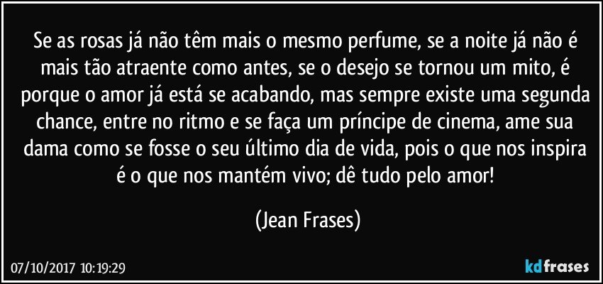 Se as rosas já não têm mais o mesmo perfume, se a noite já não é mais tão atraente como antes, se o desejo se tornou um mito, é porque o amor já está se acabando, mas sempre existe uma segunda chance, entre no ritmo e se faça um príncipe de cinema, ame sua dama como se fosse o seu último dia de vida, pois o que nos inspira é o que nos mantém vivo; dê tudo pelo amor! (Jean Frases)