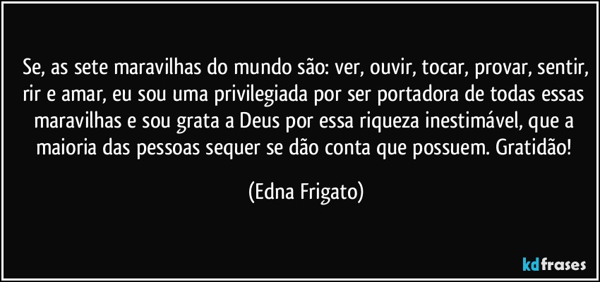 ⁠Se, as sete maravilhas do mundo são: ver, ouvir, tocar, provar, sentir, rir e amar, eu sou uma privilegiada por ser portadora de todas essas maravilhas e sou grata a Deus por essa riqueza inestimável, que a maioria das pessoas sequer se dão conta que possuem. Gratidão! (Edna Frigato)