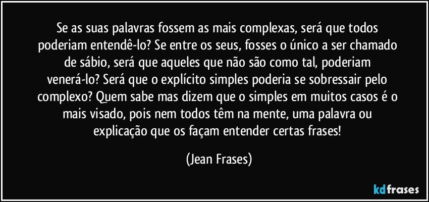 Se as suas palavras fossem as mais complexas, será que todos poderiam entendê-lo? Se entre os seus, fosses o único a ser chamado de sábio, será que aqueles que não são como tal, poderiam venerá-lo? Será que o explícito simples poderia se sobressair pelo complexo? Quem sabe mas dizem que o simples em muitos casos é o mais visado, pois nem todos têm na mente, uma palavra ou explicação que os façam entender certas frases! (Jean Frases)