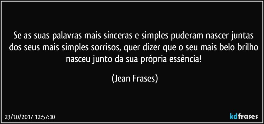 Se as suas palavras mais sinceras e simples puderam nascer juntas dos seus mais simples sorrisos, quer dizer que o seu mais belo brilho nasceu junto da sua própria essência! (Jean Frases)