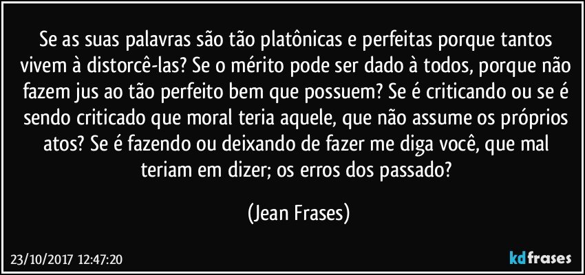 Se as suas palavras são tão platônicas e perfeitas porque tantos vivem à distorcê-las? Se o mérito pode ser dado à todos, porque não fazem jus ao tão perfeito bem que possuem? Se é criticando ou se é sendo criticado que moral teria aquele, que não assume os próprios atos? Se é fazendo ou deixando de fazer me diga você, que mal teriam em dizer; os erros dos passado? (Jean Frases)