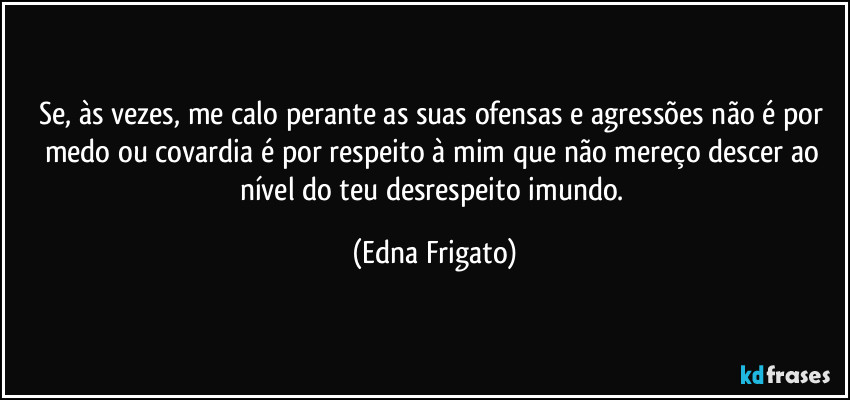 Se, às vezes, me calo perante as suas ofensas e agressões não é por medo ou covardia é por respeito à mim que não mereço descer ao nível do teu desrespeito imundo. (Edna Frigato)