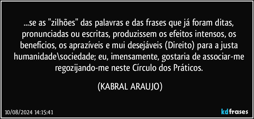 ...se as "zilhões" das palavras e das frases que já foram ditas, pronunciadas ou escritas, produzissem os efeitos intensos, os benefícios, os aprazíveis e mui desejáveis (Direito) para a justa humanidade\sociedade; eu, imensamente, gostaria de associar-me regozijando-me neste Círculo dos Práticos. (KABRAL ARAUJO)