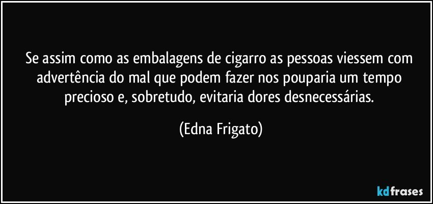 Se assim como as embalagens de cigarro as pessoas viessem com advertência do mal que podem fazer nos pouparia um tempo precioso e, sobretudo, evitaria dores desnecessárias. (Edna Frigato)