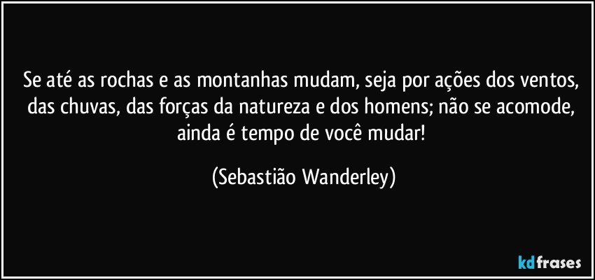 Se até as rochas e as montanhas mudam, seja por ações dos ventos, das chuvas, das forças da natureza e dos homens; não se acomode, ainda é tempo de você mudar! (Sebastião Wanderley)