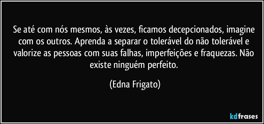 Se até com nós mesmos, às vezes, ficamos decepcionados, imagine com os outros. Aprenda a separar o tolerável do não tolerável e valorize as pessoas com suas falhas, imperfeições e fraquezas. Não existe ninguém perfeito. (Edna Frigato)