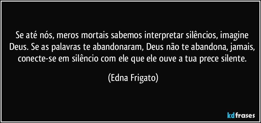 Se até nós, meros mortais sabemos interpretar silêncios, imagine Deus. Se as palavras te abandonaram, Deus não te abandona, jamais, conecte-se em silêncio com ele que ele ouve a tua prece silente. (Edna Frigato)