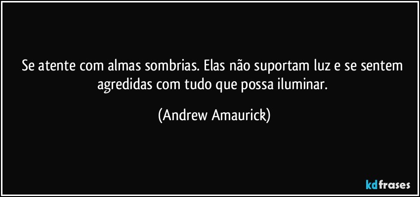 Se atente com almas sombrias. Elas não suportam luz e se sentem agredidas com tudo que possa iluminar. (Andrew Amaurick)