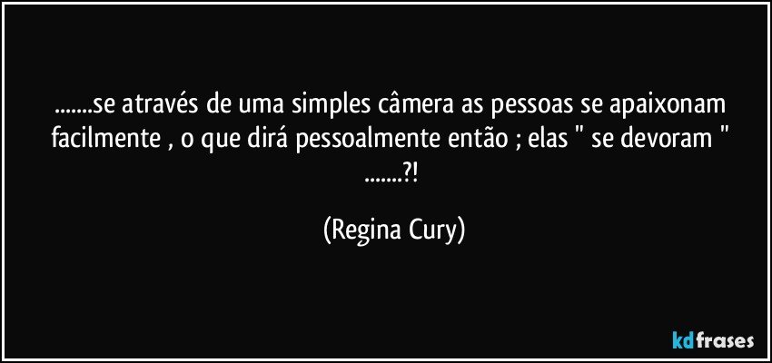 ...se através de uma simples câmera  as pessoas se apaixonam  facilmente   , o que dirá  pessoalmente então ;  elas  " se devoram " ...?! (Regina Cury)