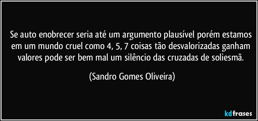 Se auto enobrecer seria até um argumento plausível porém estamos em um mundo cruel como 4, 5, 7 coisas tão desvalorizadas ganham valores pode ser bem mal um silêncio das cruzadas de soliesmã. (Sandro Gomes Oliveira)