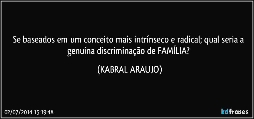 Se baseados em um conceito mais intrínseco e radical; qual seria a genuína discriminação de FAMÍLIA? (KABRAL ARAUJO)