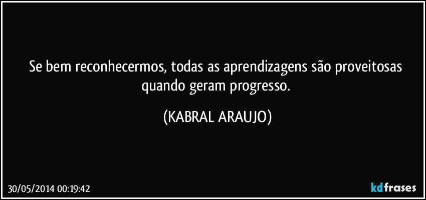 Se bem reconhecermos, todas as aprendizagens são proveitosas quando geram progresso. (KABRAL ARAUJO)