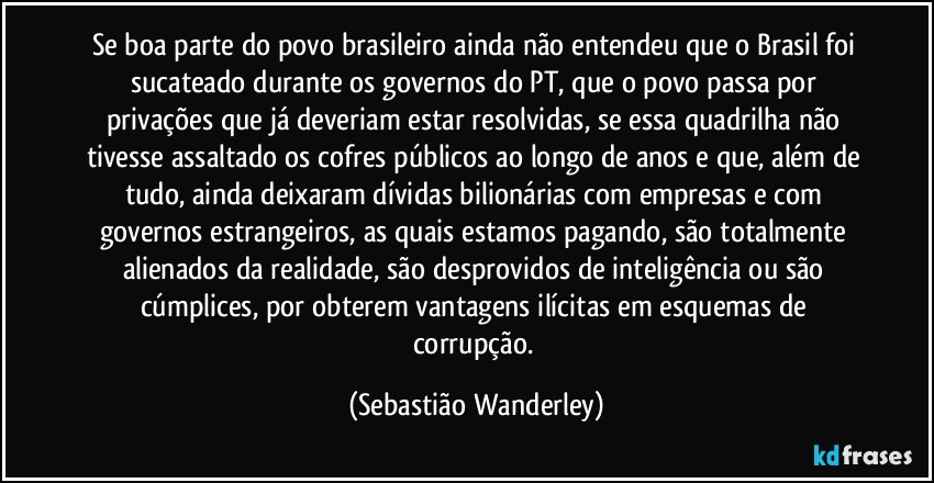Se boa parte do povo brasileiro ainda não entendeu que o Brasil foi sucateado durante os governos do PT, que o povo passa por privações que já deveriam estar resolvidas, se essa quadrilha não tivesse assaltado os cofres públicos ao longo de anos e que, além de tudo, ainda deixaram dívidas bilionárias com empresas e com governos estrangeiros, as quais estamos pagando, são totalmente alienados da realidade, são desprovidos de inteligência ou são cúmplices, por obterem vantagens ilícitas em esquemas de corrupção. (Sebastião Wanderley)