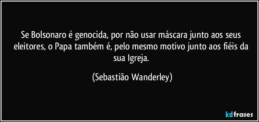 Se Bolsonaro é genocida, por não usar máscara junto aos seus eleitores, o Papa também é, pelo mesmo motivo junto aos fiéis da sua Igreja. (Sebastião Wanderley)