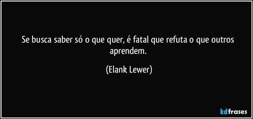 Se busca saber só o que quer, é fatal que refuta o que outros aprendem. (Elank Lewer)