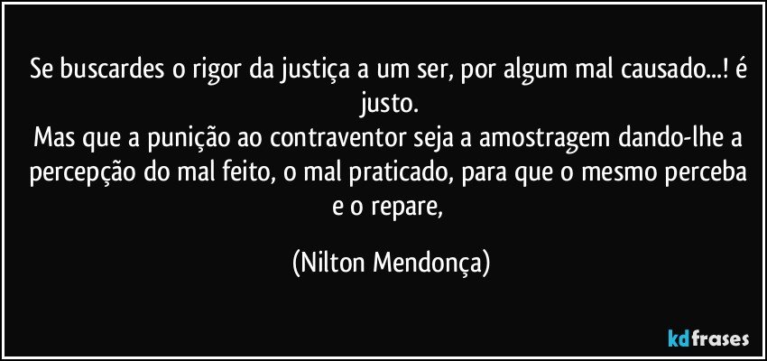 Se buscardes o rigor da justiça a um ser, por algum mal causado...! é justo.
Mas que a punição ao contraventor seja a amostragem dando-lhe a percepção do mal feito, o mal praticado, para que o mesmo perceba e o repare, (Nilton Mendonça)