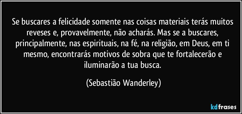 Se buscares a felicidade somente nas coisas materiais terás muitos reveses e, provavelmente, não acharás. Mas se a buscares, principalmente, nas espirituais, na fé, na religião, em Deus, em ti mesmo, encontrarás motivos de sobra que te fortalecerão e iluminarão a tua busca. (Sebastião Wanderley)