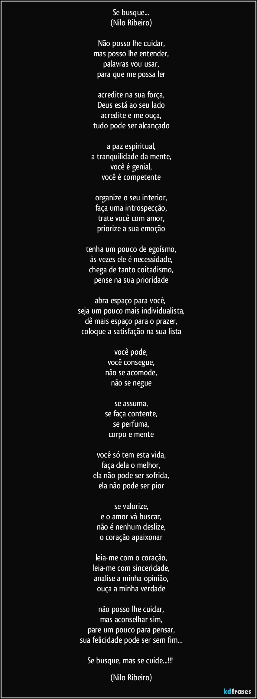 Se busque...
(Nilo Ribeiro)
 
Não posso lhe cuidar,
mas posso lhe entender,
palavras vou usar,
para que me possa ler
 
acredite na sua força,
Deus está ao seu lado
acredite e me ouça,
tudo pode ser alcançado
 
a paz espiritual,
a tranquilidade da mente,
você é genial,
você é competente
 
organize o seu interior,
faça uma introspecção,
trate você com amor,
priorize a sua emoção
 
tenha um pouco de egoísmo,
às vezes ele é necessidade,
chega de tanto coitadismo,
pense na sua prioridade
 
abra espaço para você, 
seja um pouco mais individualista,
dê mais espaço para o prazer,
coloque a satisfação na sua lista
 
você pode,
você consegue,
não se acomode,
não se negue
 
se assuma,
se faça contente,
se perfuma,
corpo e mente
 
você só tem esta vida,
faça dela o melhor,
ela não pode ser sofrida,
ela não pode ser pior
 
se valorize,
e o amor vá buscar,
não é nenhum deslize,
o coração apaixonar
 
leia-me com o coração,
leia-me com sinceridade,
analise a minha opinião,
ouça a minha verdade
 
não posso lhe cuidar,
mas aconselhar sim,
pare um pouco para pensar,
sua felicidade pode ser sem fim...
 
Se busque, mas se cuide...!!! (Nilo Ribeiro)