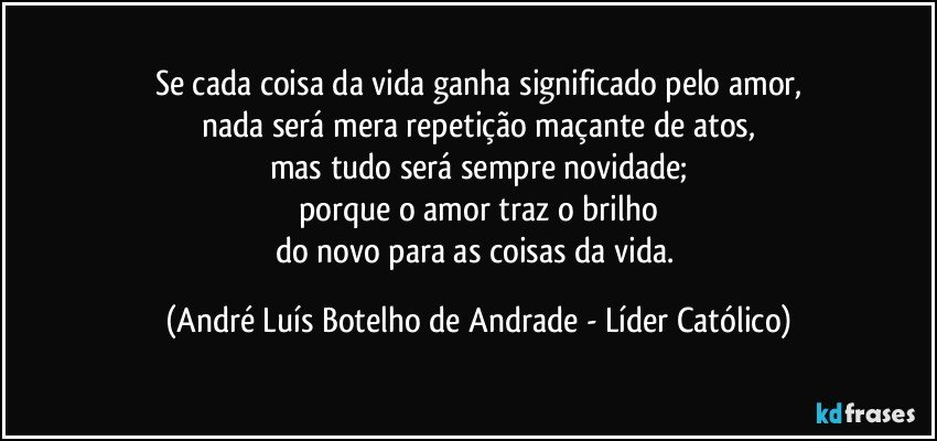 Se cada coisa da vida ganha significado pelo amor,
nada será mera repetição maçante de atos,
mas tudo será sempre novidade;
porque o amor traz o brilho
do novo para as coisas da vida. (André Luís Botelho de Andrade - Líder Católico)