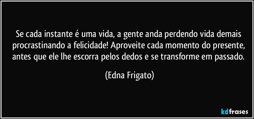 Se cada instante é uma vida, a gente anda perdendo vida demais procrastinando a felicidade! Aproveite cada momento do presente, antes que ele lhe escorra pelos dedos e se transforme em passado. (Edna Frigato)