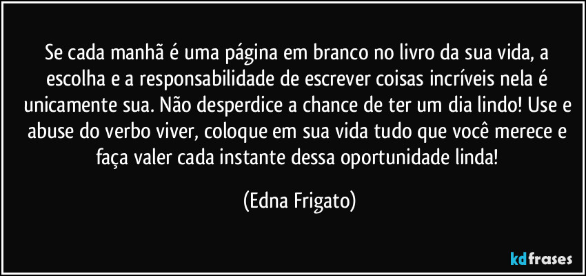 Se cada manhã é uma página em branco no livro da sua vida, a escolha e a responsabilidade de escrever coisas incríveis nela é unicamente sua. Não desperdice a chance de ter um dia lindo! Use e abuse do verbo viver, coloque em sua vida tudo que você merece e faça valer cada instante dessa oportunidade linda! (Edna Frigato)