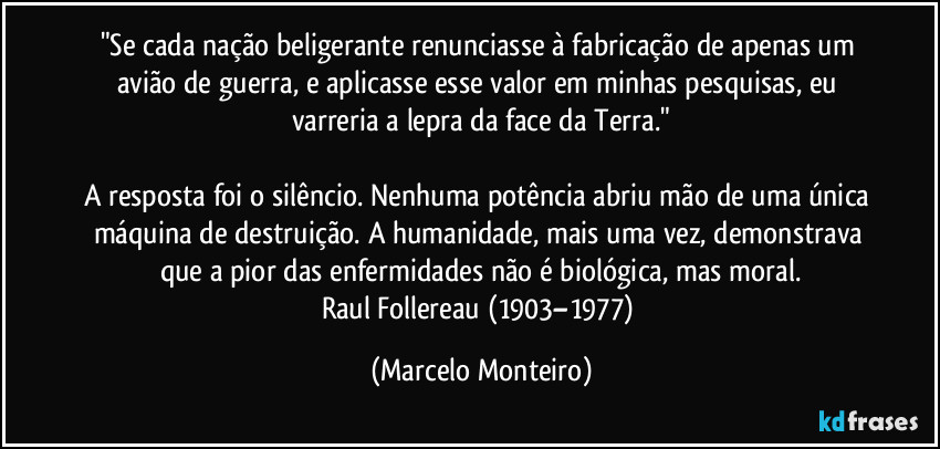 "Se cada nação beligerante renunciasse à fabricação de apenas um avião de guerra, e aplicasse esse valor em minhas pesquisas, eu varreria a lepra da face da Terra."

A resposta foi o silêncio. Nenhuma potência abriu mão de uma única máquina de destruição. A humanidade, mais uma vez, demonstrava que a pior das enfermidades não é biológica, mas moral.
Raul Follereau (1903–1977) (Marcelo Monteiro)
