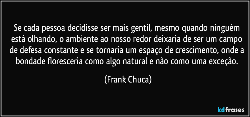 Se cada pessoa decidisse ser mais gentil, mesmo quando ninguém está olhando, o ambiente ao nosso redor deixaria de ser um campo de defesa constante e se tornaria um espaço de crescimento, onde a bondade floresceria como algo natural e não como uma exceção. (Frank Chuca)