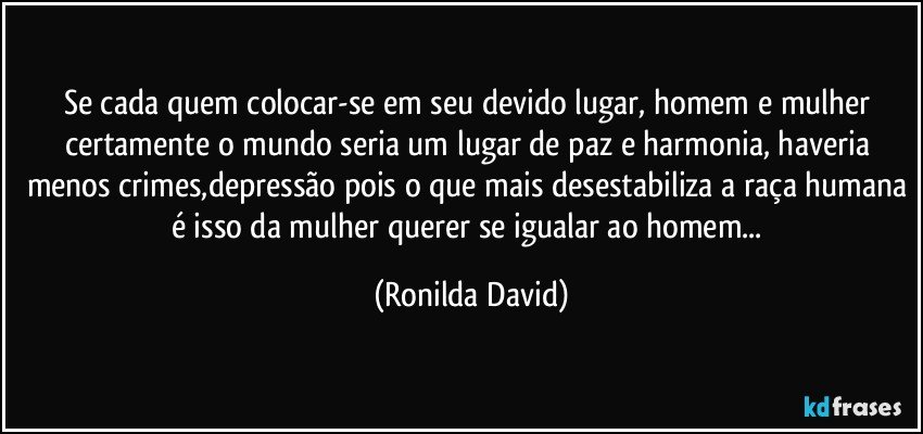 Se cada quem colocar-se em seu devido lugar, homem e mulher certamente o mundo seria um lugar de paz e harmonia, haveria menos crimes,depressão pois o que mais desestabiliza a raça humana é isso da mulher querer se igualar ao homem... (Ronilda David)