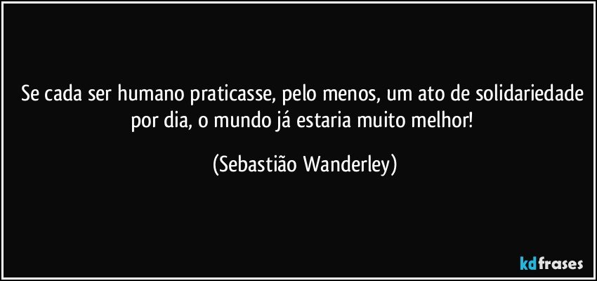 Se cada ser humano praticasse, pelo menos, um ato de solidariedade por dia, o mundo já estaria muito melhor! (Sebastião Wanderley)