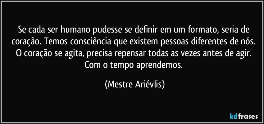 Se cada ser humano pudesse se definir em um formato,  seria de coração. Temos consciência que existem pessoas diferentes de nós. O coração se agita, precisa repensar todas as vezes antes de agir. Com o tempo aprendemos. (Mestre Ariévlis)