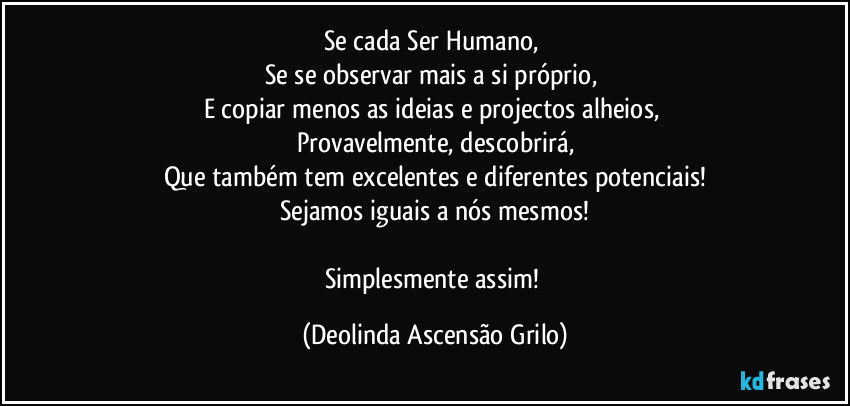 Se cada Ser Humano, 
Se se observar mais a si próprio, 
E copiar menos as ideias e projectos alheios, 
Provavelmente, descobrirá,
Que também tem excelentes e diferentes potenciais!
Sejamos iguais a nós mesmos!

Simplesmente assim! (Deolinda Ascensão Grilo)