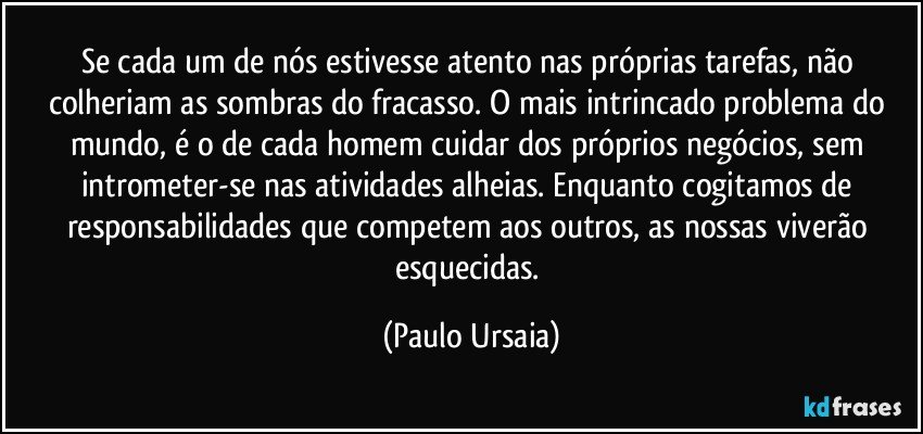 Se cada um de nós estivesse atento nas próprias tarefas, não colheriam as sombras do fracasso. O mais intrincado problema do mundo, é o de cada homem cuidar dos próprios negócios, sem intrometer-se nas atividades alheias. Enquanto cogitamos de responsabilidades que competem aos outros, as nossas viverão esquecidas. (Paulo Ursaia)