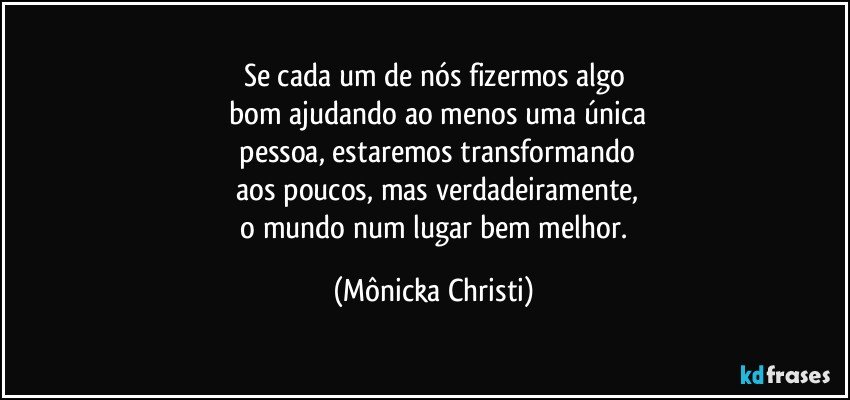 Se cada um de nós fizermos algo
 bom ajudando ao menos uma única
 pessoa, estaremos transformando
 aos poucos, mas verdadeiramente,
  o mundo num lugar bem melhor. (Mônicka Christi)