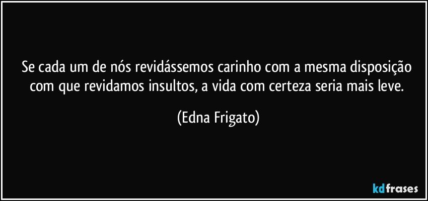 Se cada um de nós revidássemos carinho com a mesma disposição com que revidamos insultos, a vida com certeza seria mais leve. (Edna Frigato)