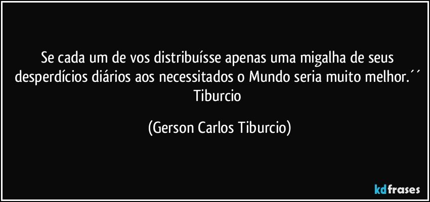 Se cada um de vos distribuísse apenas uma migalha de seus desperdícios diários aos necessitados o Mundo seria muito melhor.´´ Tiburcio (Gerson Carlos Tiburcio)