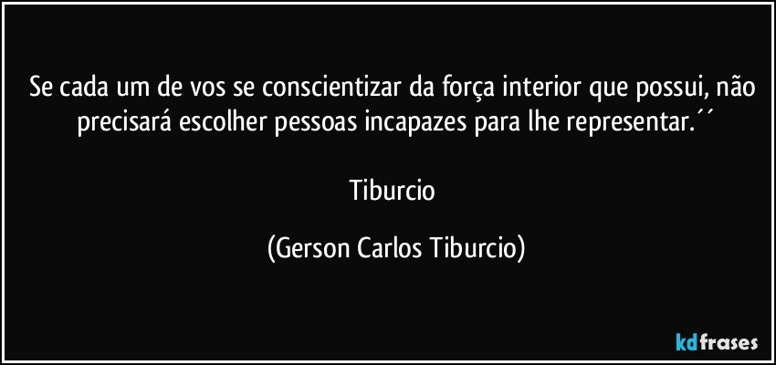 Se cada um de vos se conscientizar da força interior que possui, não precisará escolher pessoas incapazes para lhe representar.´´

Tiburcio (Gerson Carlos Tiburcio)