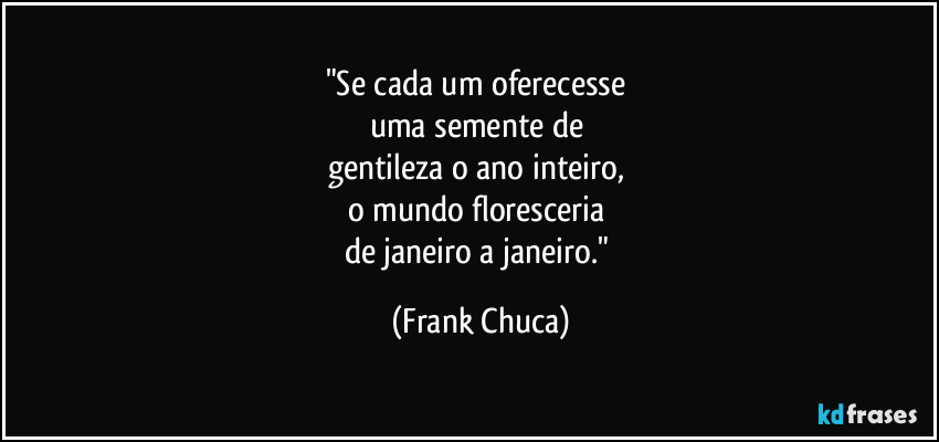 "Se cada um oferecesse 
uma semente de 
gentileza o ano inteiro, 
o mundo floresceria 
de janeiro a janeiro." (Frank Chuca)