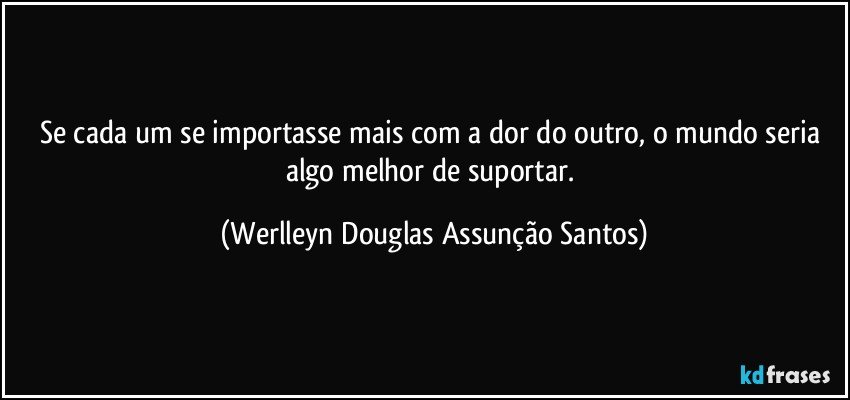 Se cada um se importasse mais com a dor do outro, o mundo seria algo melhor de suportar. (Werlleyn Douglas Assunção Santos)