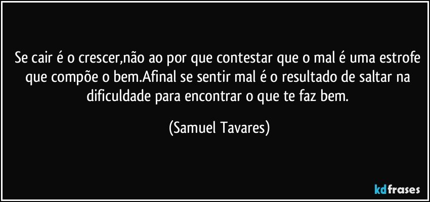 Se cair é o crescer,não ao por que contestar que o mal é uma estrofe que compõe o bem.Afinal se sentir mal é o resultado de saltar na dificuldade para encontrar o que te faz bem. (Samuel Tavares)