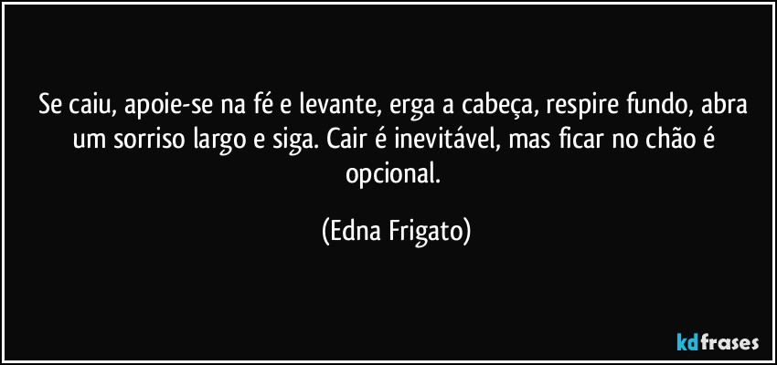 Se caiu, apoie-se na fé e levante, erga a cabeça, respire fundo, abra um sorriso largo e siga. Cair é inevitável, mas ficar no chão é opcional. (Edna Frigato)