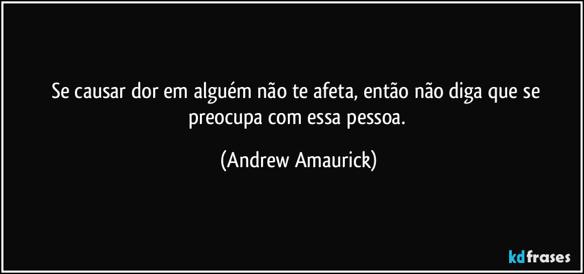 Se causar dor em alguém não te afeta, então não diga que se preocupa com essa pessoa. (Andrew Amaurick)