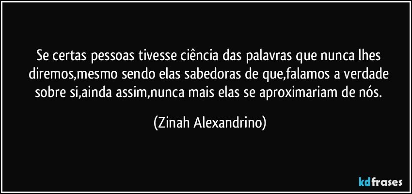 Se certas pessoas tivesse ciência das palavras que nunca lhes diremos,mesmo sendo elas sabedoras de que,falamos a verdade sobre si,ainda assim,nunca mais elas se aproximariam de nós. (Zinah Alexandrino)