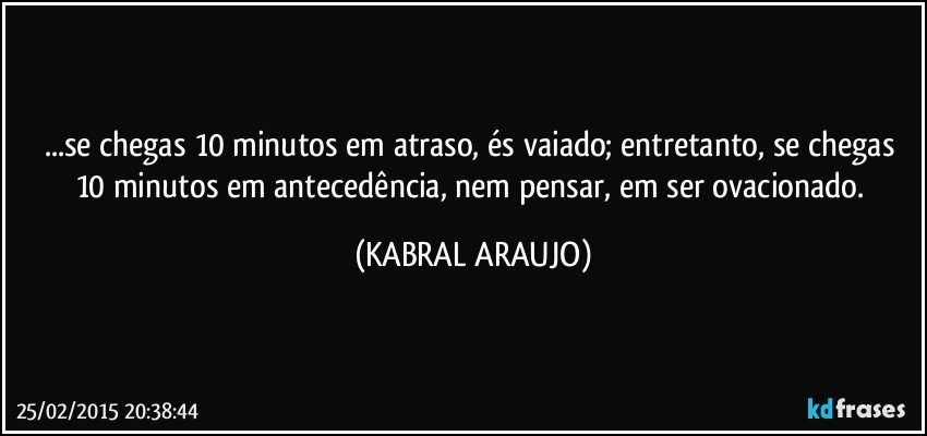 ...se chegas 10 minutos em atraso, és vaiado; entretanto, se chegas 10  minutos em antecedência, nem pensar, em ser ovacionado. (KABRAL ARAUJO)