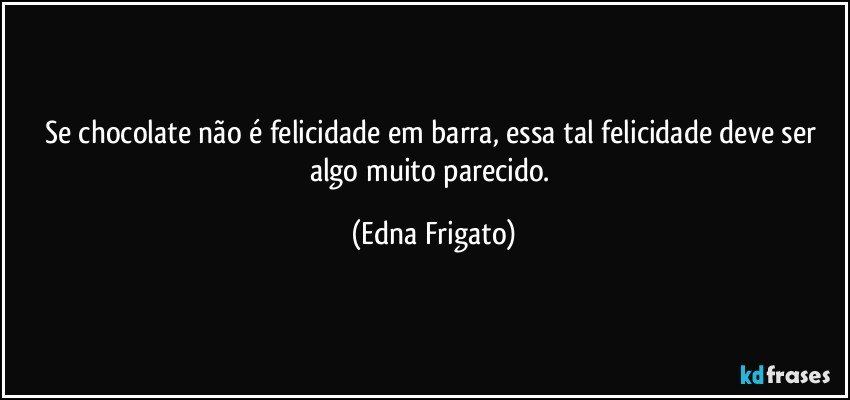 Se chocolate não é felicidade em barra, essa tal felicidade deve ser algo muito parecido. (Edna Frigato)