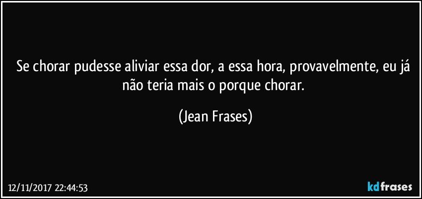 Se chorar pudesse aliviar essa dor, a essa hora, provavelmente, eu já não teria mais o porque chorar. (Jean Frases)