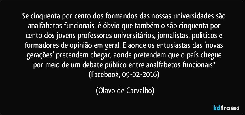 Se cinquenta por cento dos formandos das nossas universidades são analfabetos funcionais, é óbvio que também o são cinquenta por cento dos jovens professores universitários, jornalistas, políticos e formadores de opinião em geral. E aonde os entusiastas das ‘novas gerações’ pretendem chegar, aonde pretendem que o país chegue por meio de um debate público entre analfabetos funcionais? (Facebook, 09-02-2016) (Olavo de Carvalho)