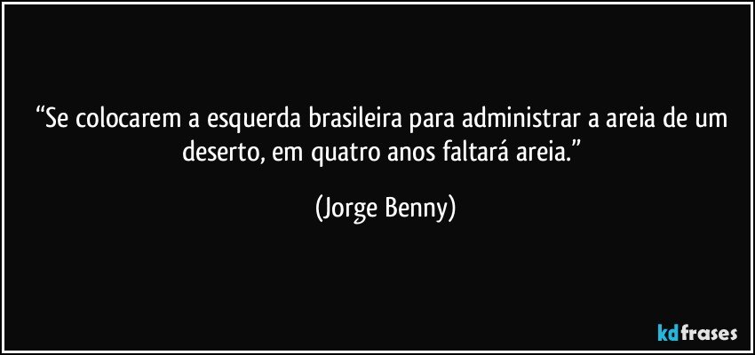 “Se colocarem a esquerda brasileira para administrar a areia de um deserto, em quatro anos faltará areia.” (Jorge Benny)